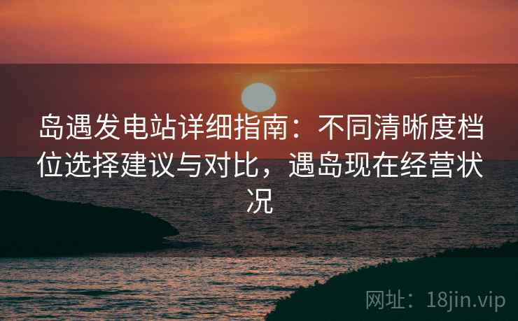 岛遇发电站详细指南:不同清晰度档位选择建议与对比,遇岛现在经营状况 岛遇发电站详细指南:不同清晰度档位选择建议与对比,遇岛现在经营状况