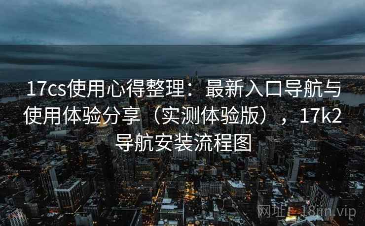 17cs使用心得整理：最新入口导航与使用体验分享（实测体验版），17k2导航安装流程图