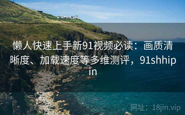 懒人快速上手新91视频必读:画质清晰度、加载速度等多维测评,91shhipin 懒人快速上手新91视频必读:画质清晰度、加载速度等多维测评,91shhipin