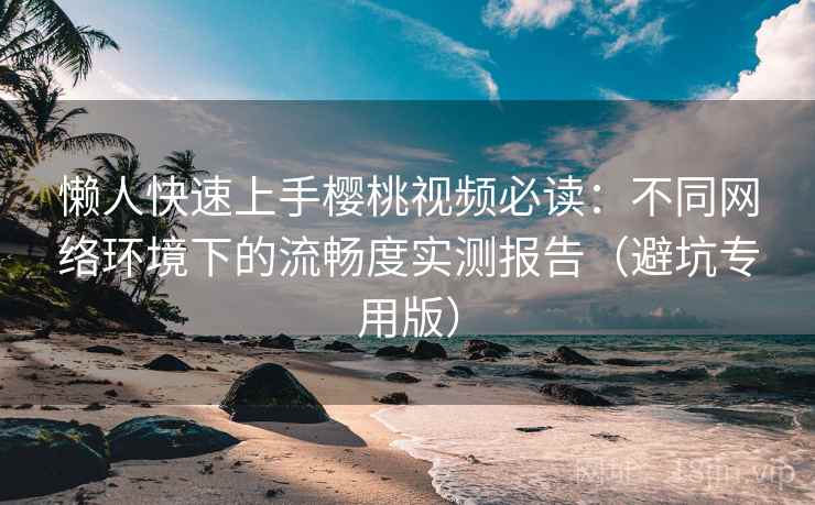 懒人快速上手樱桃视频必读:不同网络环境下的流畅度实测报告(避坑专用版) 懒人快速上手樱桃视频必读:不同网络环境下的流畅度实测报告(避坑专用版)