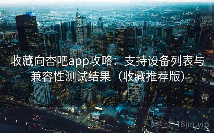 收藏向杏吧app攻略:支持设备列表与兼容性测试结果(收藏推荐版) 收藏向杏吧app攻略:支持设备列表与兼容性测试结果(收藏推荐版)