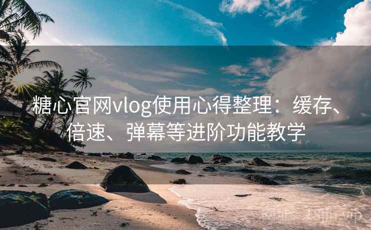糖心官网vlog使用心得整理：缓存、倍速、弹幕等进阶功能教学