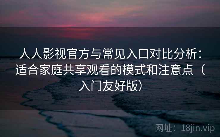 人人影视官方与常见入口对比分析：适合家庭共享观看的模式和注意点（入门友好版）