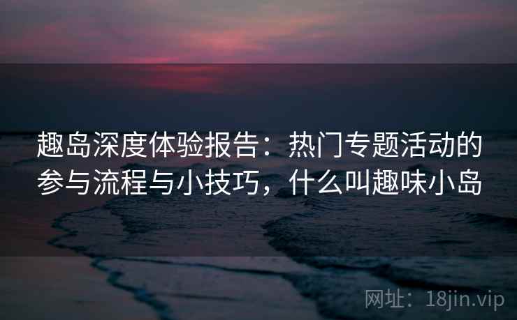 趣岛深度体验报告：热门专题活动的参与流程与小技巧，什么叫趣味小岛