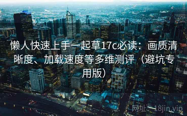 懒人快速上手一起草17c必读：画质清晰度、加载速度等多维测评（避坑专用版）