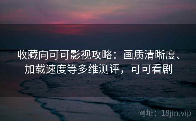 收藏向可可影视攻略：画质清晰度、加载速度等多维测评，可可看剧