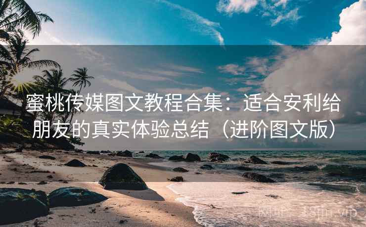蜜桃传媒图文教程合集：适合安利给朋友的真实体验总结（进阶图文版）