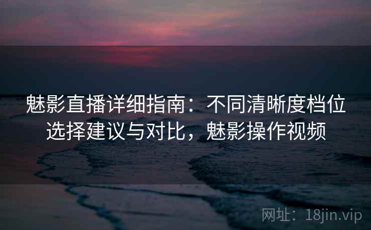 魅影直播详细指南：不同清晰度档位选择建议与对比，魅影操作视频