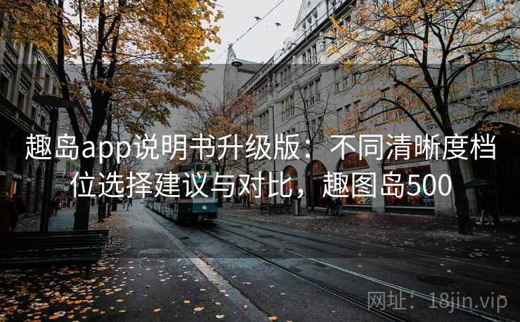 趣岛app说明书升级版：不同清晰度档位选择建议与对比，趣图岛500