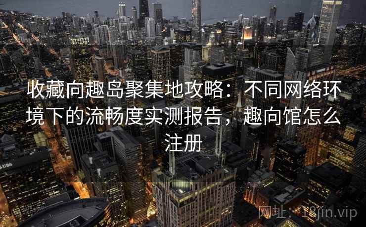 收藏向趣岛聚集地攻略：不同网络环境下的流畅度实测报告，趣向馆怎么注册