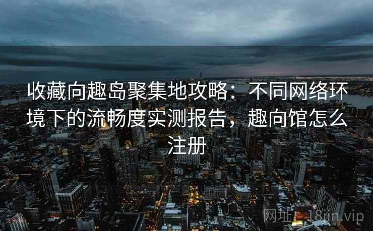 收藏向趣岛聚集地攻略：不同网络环境下的流畅度实测报告，趣向馆怎么注册