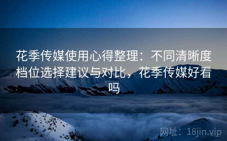 花季传媒使用心得整理：不同清晰度档位选择建议与对比，花季传媒好看吗