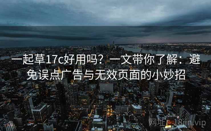 一起草17c好用吗？一文带你了解：避免误点广告与无效页面的小妙招