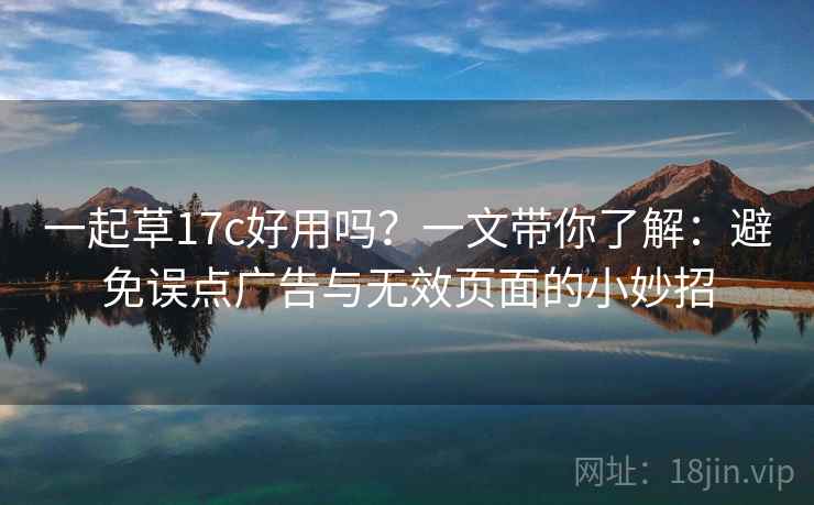 一起草17c好用吗？一文带你了解：避免误点广告与无效页面的小妙招