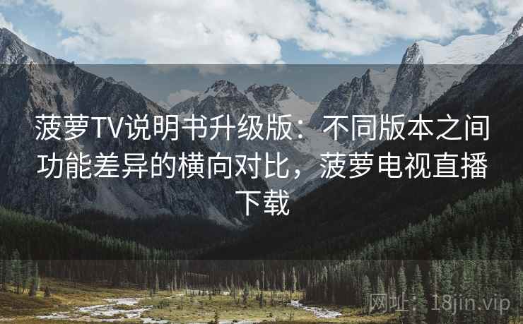 菠萝TV说明书升级版：不同版本之间功能差异的横向对比，菠萝电视直播下载