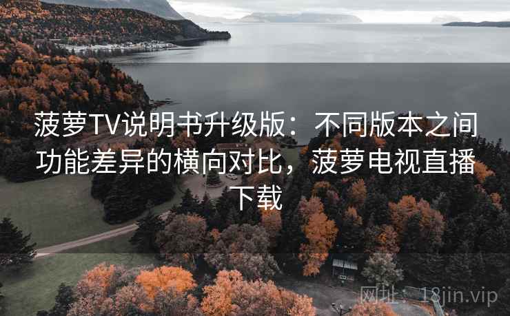 菠萝TV说明书升级版：不同版本之间功能差异的横向对比，菠萝电视直播下载