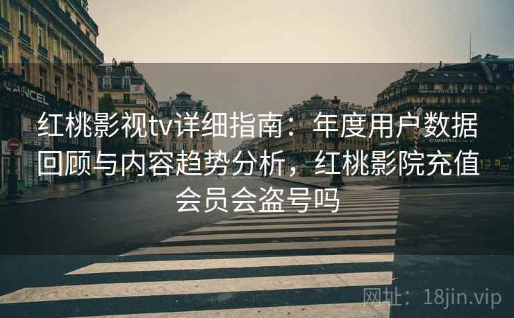 红桃影视tv详细指南：年度用户数据回顾与内容趋势分析，红桃影院充值会员会盗号吗