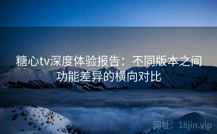 糖心tv深度体验报告：不同版本之间功能差异的横向对比
