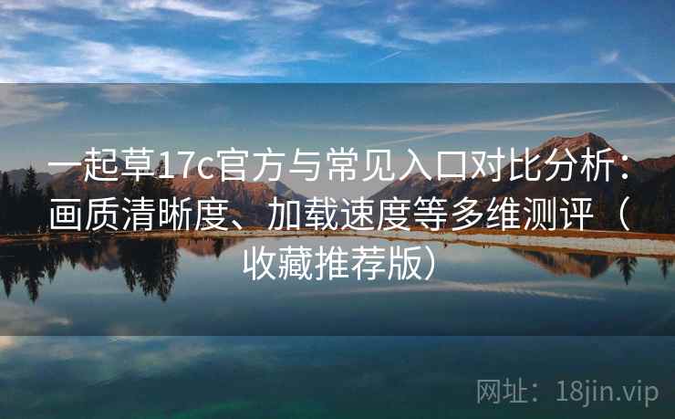 一起草17c官方与常见入口对比分析：画质清晰度、加载速度等多维测评（收藏推荐版）