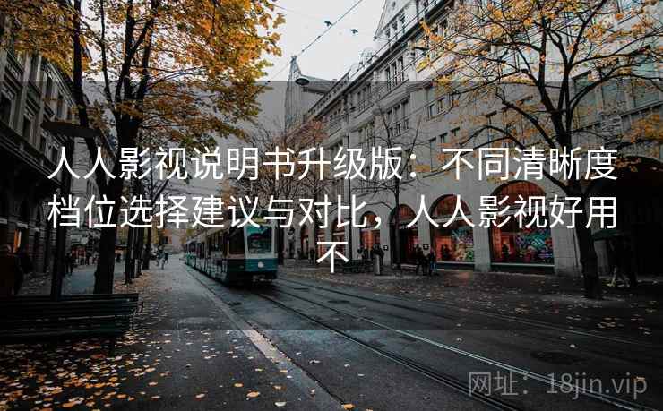 人人影视说明书升级版：不同清晰度档位选择建议与对比，人人影视好用不