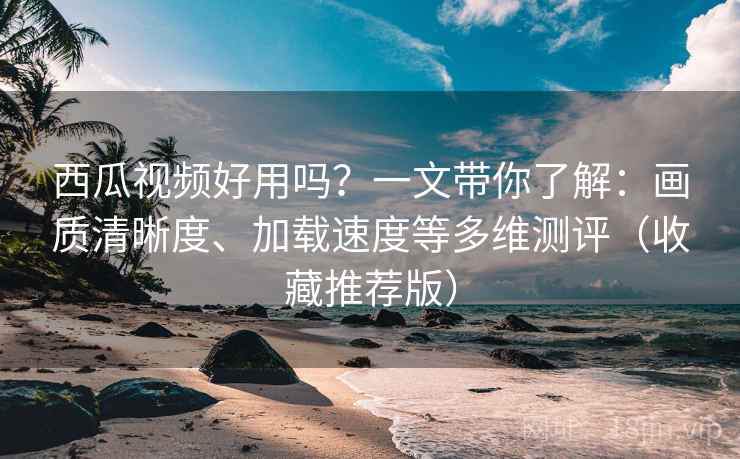 西瓜视频好用吗？一文带你了解：画质清晰度、加载速度等多维测评（收藏推荐版）