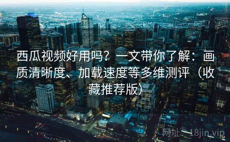 西瓜视频好用吗？一文带你了解：画质清晰度、加载速度等多维测评（收藏推荐版）