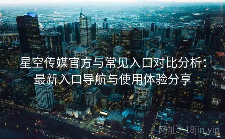 星空传媒官方与常见入口对比分析：最新入口导航与使用体验分享