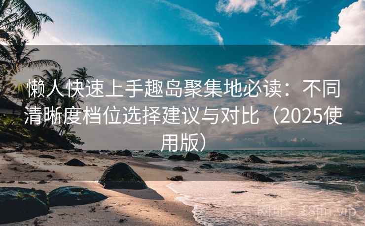 懒人快速上手趣岛聚集地必读：不同清晰度档位选择建议与对比（2025使用版）