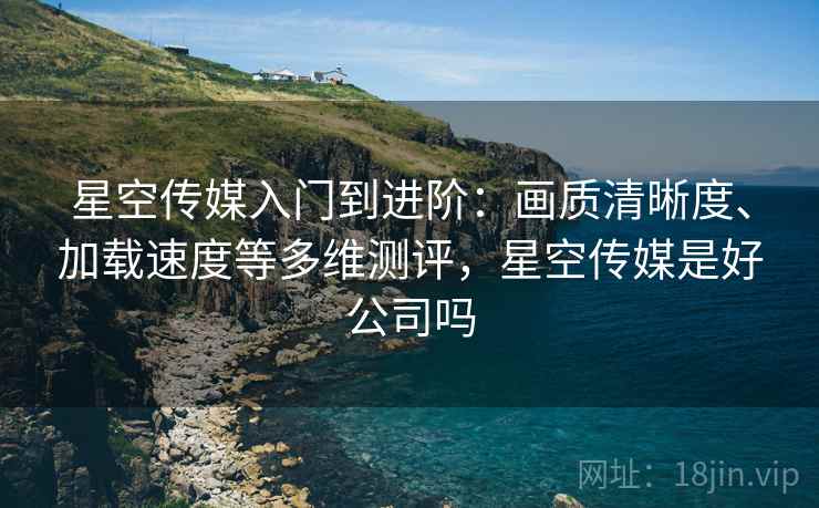 星空传媒入门到进阶：画质清晰度、加载速度等多维测评，星空传媒是好公司吗