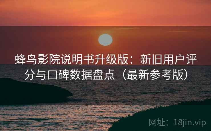 蜂鸟影院说明书升级版：新旧用户评分与口碑数据盘点（最新参考版）