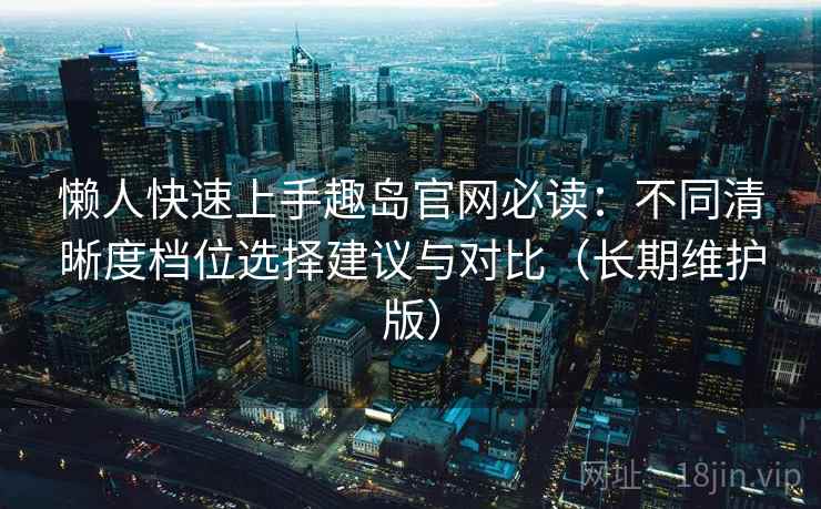 懒人快速上手趣岛官网必读:不同清晰度档位选择建议与对比(长期维护版) 懒人快速上手趣岛官网必读:不同清晰度档位选择建议与对比(长期维护版)