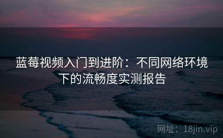 蓝莓视频入门到进阶:不同网络环境下的流畅度实测报告 蓝莓视频入门到进阶:不同网络环境下的流畅度实测报告