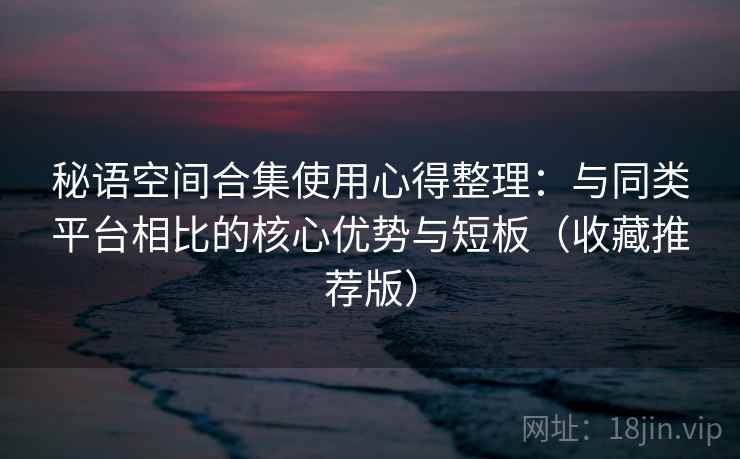 秘语空间合集使用心得整理：与同类平台相比的核心优势与短板（收藏推荐版）