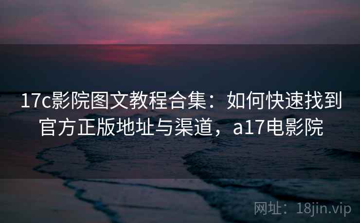 17c影院图文教程合集：如何快速找到官方正版地址与渠道，a17电影院