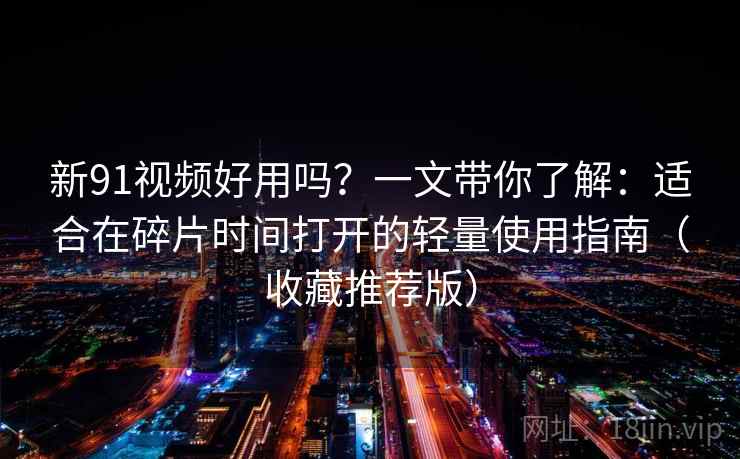 新91视频好用吗？一文带你了解：适合在碎片时间打开的轻量使用指南（收藏推荐版）