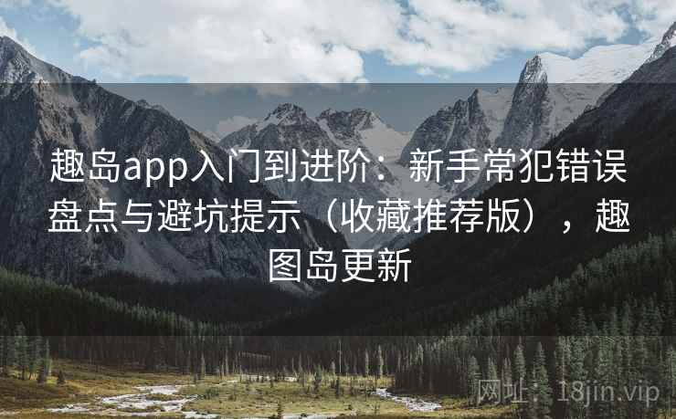 趣岛app入门到进阶：新手常犯错误盘点与避坑提示（收藏推荐版），趣图岛更新