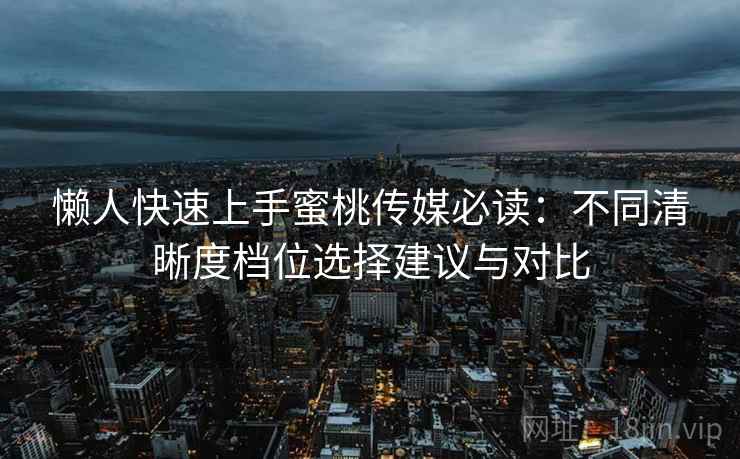 懒人快速上手蜜桃传媒必读：不同清晰度档位选择建议与对比