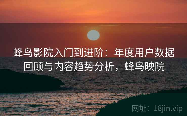 蜂鸟影院入门到进阶：年度用户数据回顾与内容趋势分析，蜂鸟映院