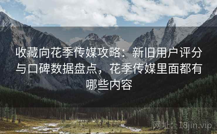 收藏向花季传媒攻略：新旧用户评分与口碑数据盘点，花季传媒里面都有哪些内容