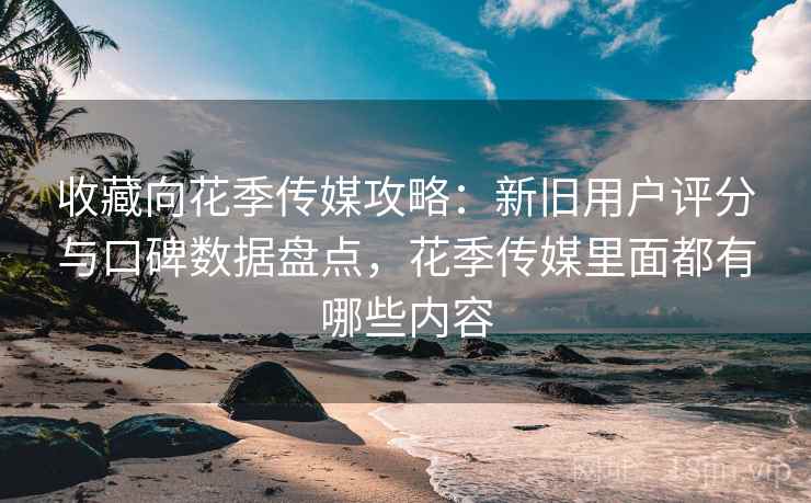 收藏向花季传媒攻略：新旧用户评分与口碑数据盘点，花季传媒里面都有哪些内容
