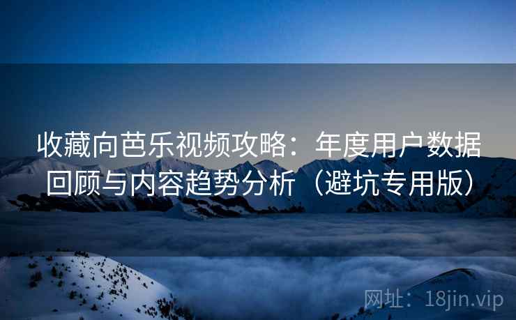 收藏向芭乐视频攻略：年度用户数据回顾与内容趋势分析（避坑专用版）