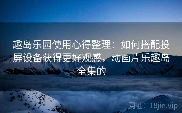 趣岛乐园使用心得整理：如何搭配投屏设备获得更好观感，动画片乐趣岛全集的