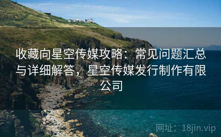 收藏向星空传媒攻略：常见问题汇总与详细解答，星空传媒发行制作有限公司
