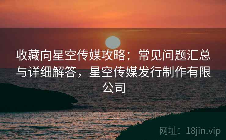收藏向星空传媒攻略:常见问题汇总与详细解答,星空传媒发行制作有限公司 收藏向星空传媒攻略:常见问题汇总与详细解答,星空传媒发行制作有限公司