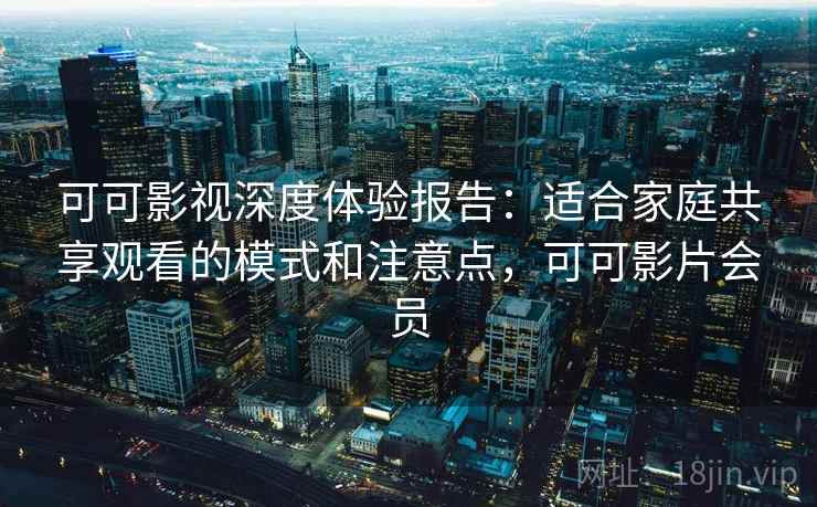 可可影视深度体验报告：适合家庭共享观看的模式和注意点，可可影片会员
