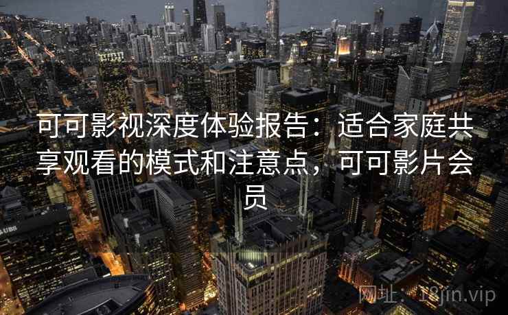 可可影视深度体验报告：适合家庭共享观看的模式和注意点，可可影片会员