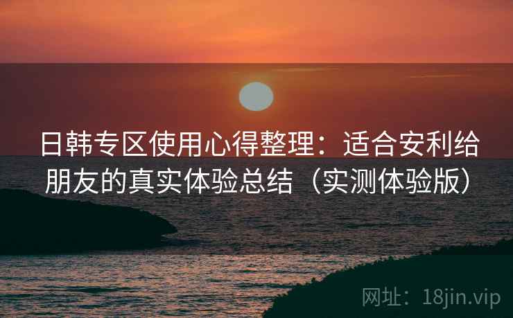 日韩专区使用心得整理：适合安利给朋友的真实体验总结（实测体验版）
