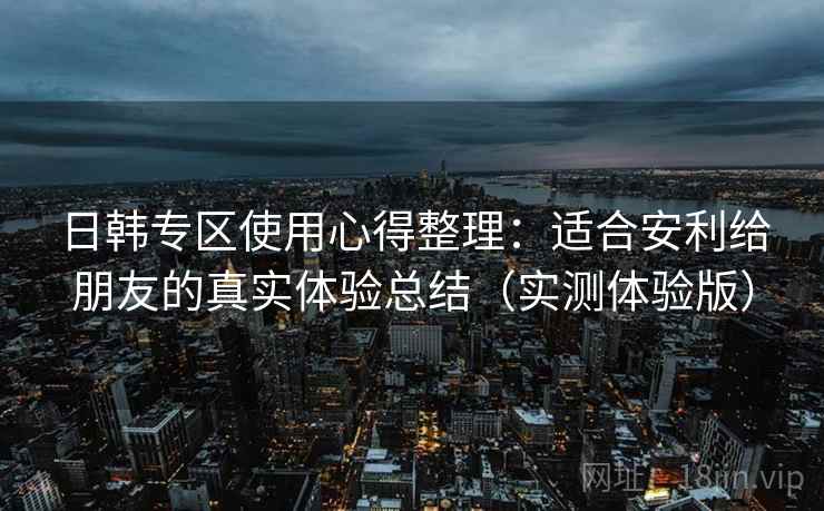 日韩专区使用心得整理:适合安利给朋友的真实体验总结(实测体验版) 日韩专区使用心得整理:适合安利给朋友的真实体验总结(实测体验版)