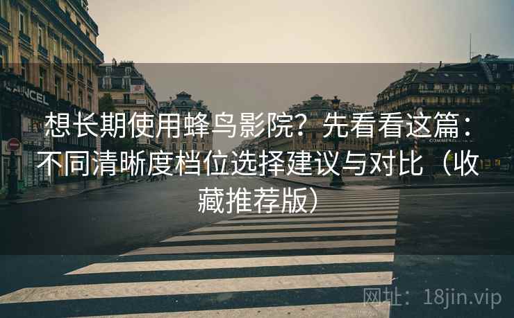 想长期使用蜂鸟影院？先看看这篇：不同清晰度档位选择建议与对比（收藏推荐版）