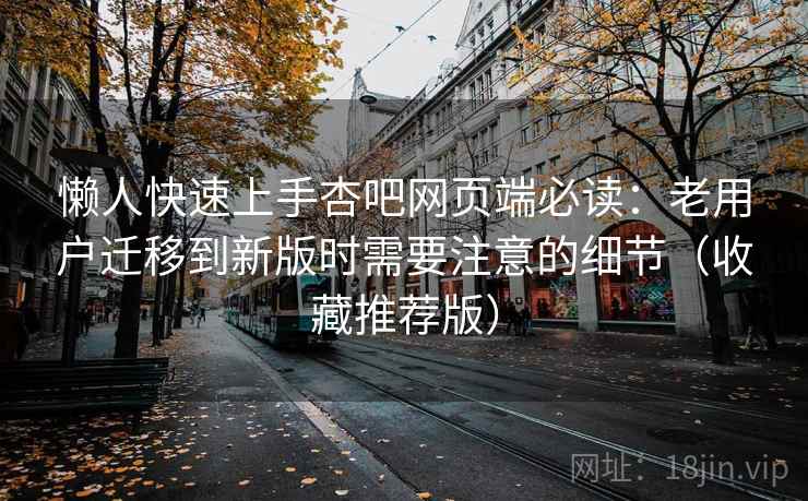 懒人快速上手杏吧网页端必读：老用户迁移到新版时需要注意的细节（收藏推荐版）